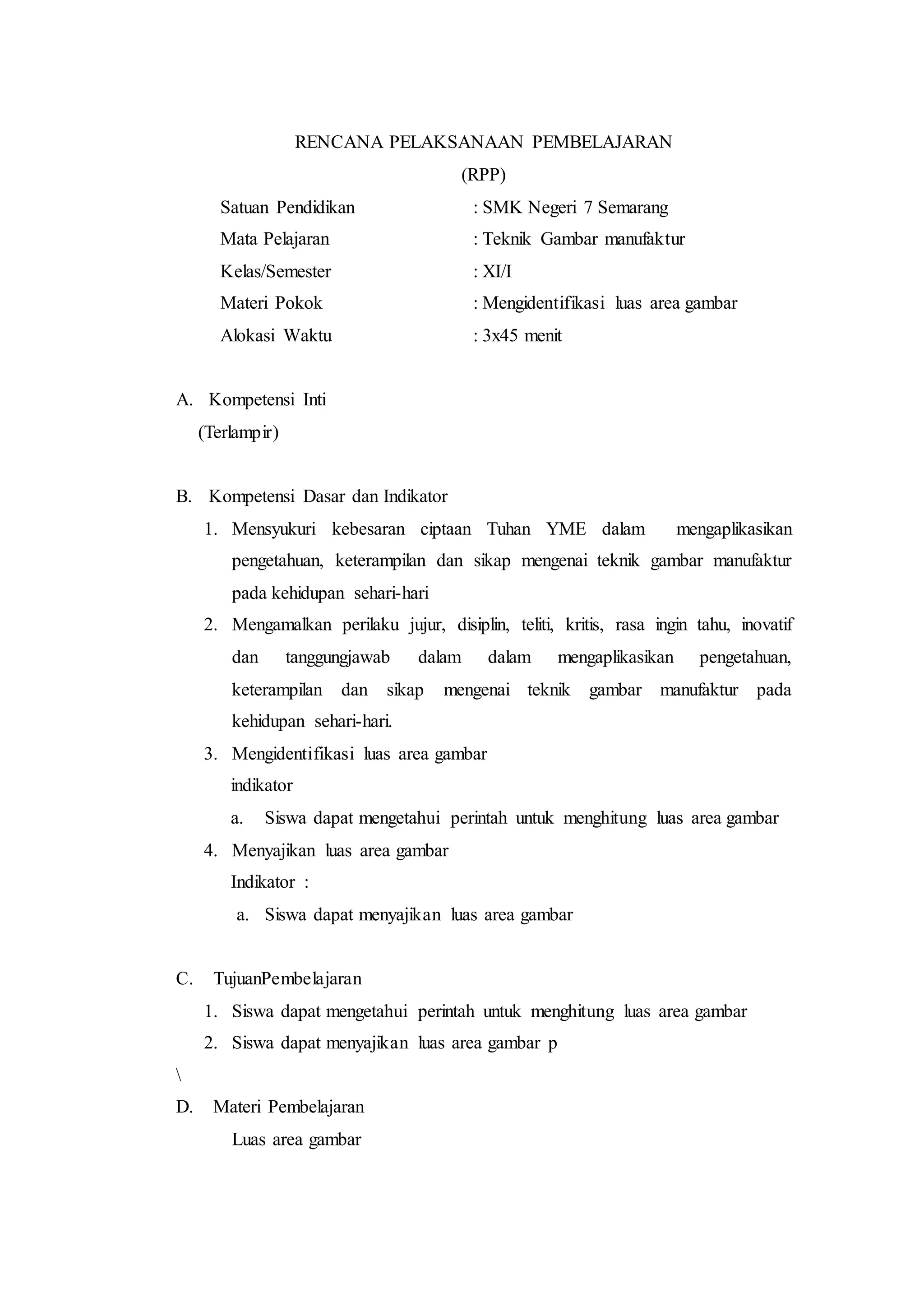 RENCANA PELAKSANAAN PEMBELAJARAN
(RPP)
Satuan Pendidikan : SMK Negeri 7 Semarang
Mata Pelajaran : Teknik Gambar manufaktur
Kelas/Semester : XI/I
Materi Pokok : Mengidentifikasi luas area gambar
Alokasi Waktu : 3x45 menit
A. Kompetensi Inti
(Terlampir)
B. Kompetensi Dasar dan Indikator
1. Mensyukuri kebesaran ciptaan Tuhan YME dalam mengaplikasikan
pengetahuan, keterampilan dan sikap mengenai teknik gambar manufaktur
pada kehidupan sehari-hari
2. Mengamalkan perilaku jujur, disiplin, teliti, kritis, rasa ingin tahu, inovatif
dan tanggungjawab dalam dalam mengaplikasikan pengetahuan,
keterampilan dan sikap mengenai teknik gambar manufaktur pada
kehidupan sehari-hari.
3. Mengidentifikasi luas area gambar
indikator
a. Siswa dapat mengetahui perintah untuk menghitung luas area gambar
4. Menyajikan luas area gambar
Indikator :
a. Siswa dapat menyajikan luas area gambar
C. TujuanPembelajaran
1. Siswa dapat mengetahui perintah untuk menghitung luas area gambar
2. Siswa dapat menyajikan luas area gambar p

D. Materi Pembelajaran
Luas area gambar
 