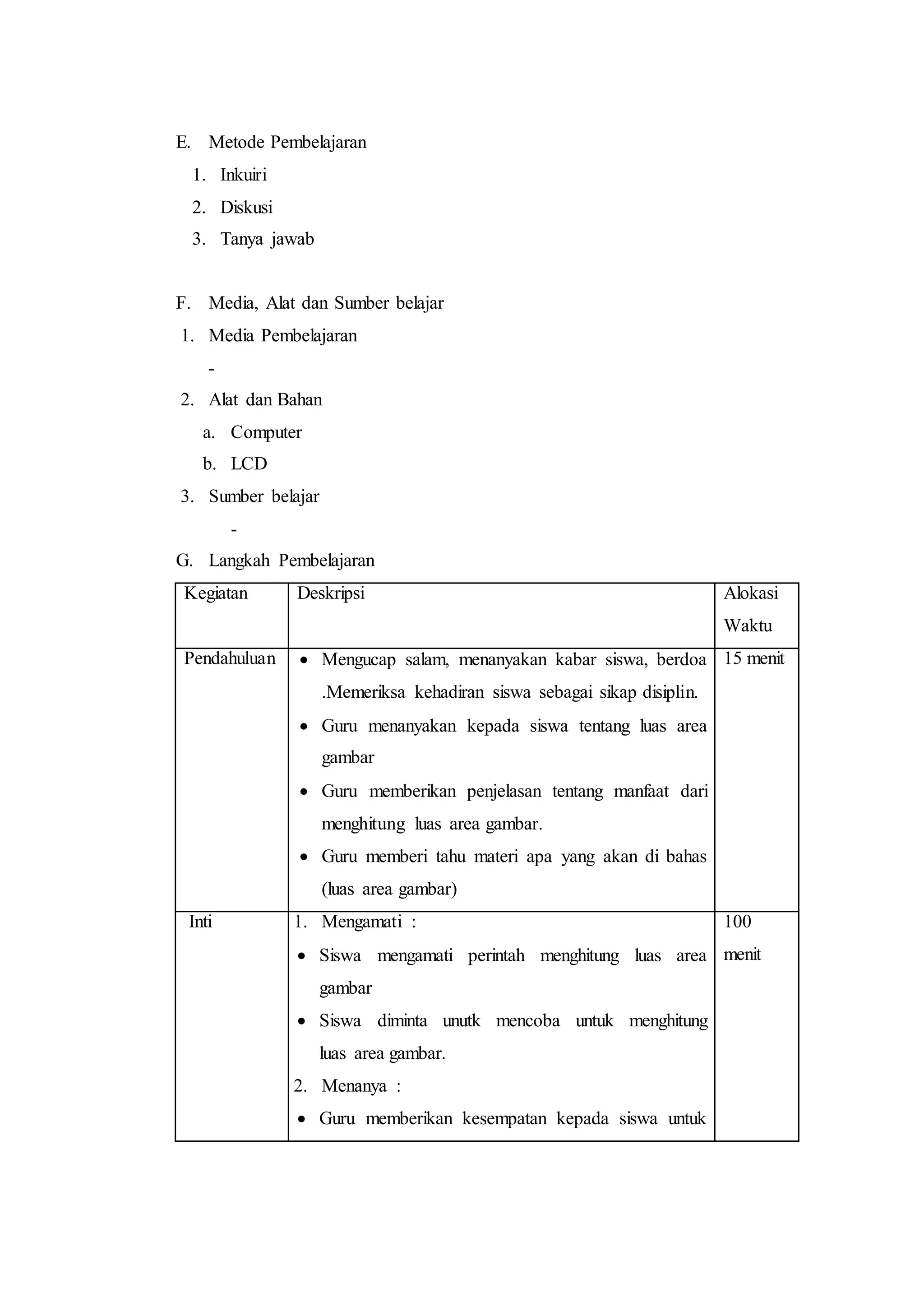E. Metode Pembelajaran
1. Inkuiri
2. Diskusi
3. Tanya jawab
F. Media, Alat dan Sumber belajar
1. Media Pembelajaran
-
2. Alat dan Bahan
a. Computer
b. LCD
3. Sumber belajar
-
G. Langkah Pembelajaran
Kegiatan Deskripsi Alokasi
Waktu
Pendahuluan  Mengucap salam, menanyakan kabar siswa, berdoa
.Memeriksa kehadiran siswa sebagai sikap disiplin.
 Guru menanyakan kepada siswa tentang luas area
gambar
 Guru memberikan penjelasan tentang manfaat dari
menghitung luas area gambar.
 Guru memberi tahu materi apa yang akan di bahas
(luas area gambar)
15 menit
Inti 1. Mengamati :
 Siswa mengamati perintah menghitung luas area
gambar
 Siswa diminta unutk mencoba untuk menghitung
luas area gambar.
2. Menanya :
 Guru memberikan kesempatan kepada siswa untuk
100
menit
 