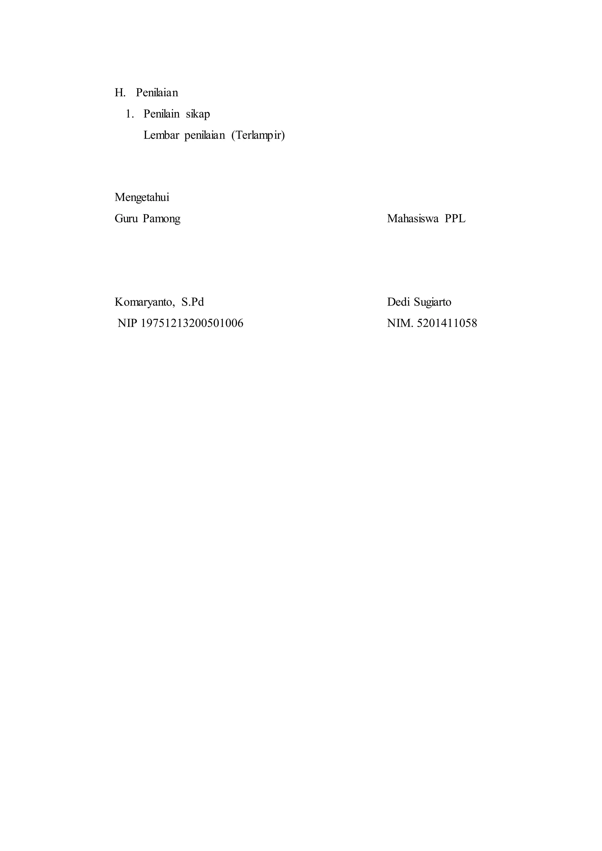 H. Penilaian
1. Penilain sikap
Lembar penilaian (Terlampir)
Mengetahui
Guru Pamong Mahasiswa PPL
Komaryanto, S.Pd Dedi Sugiarto
NIP 19751213200501006 NIM. 5201411058
 