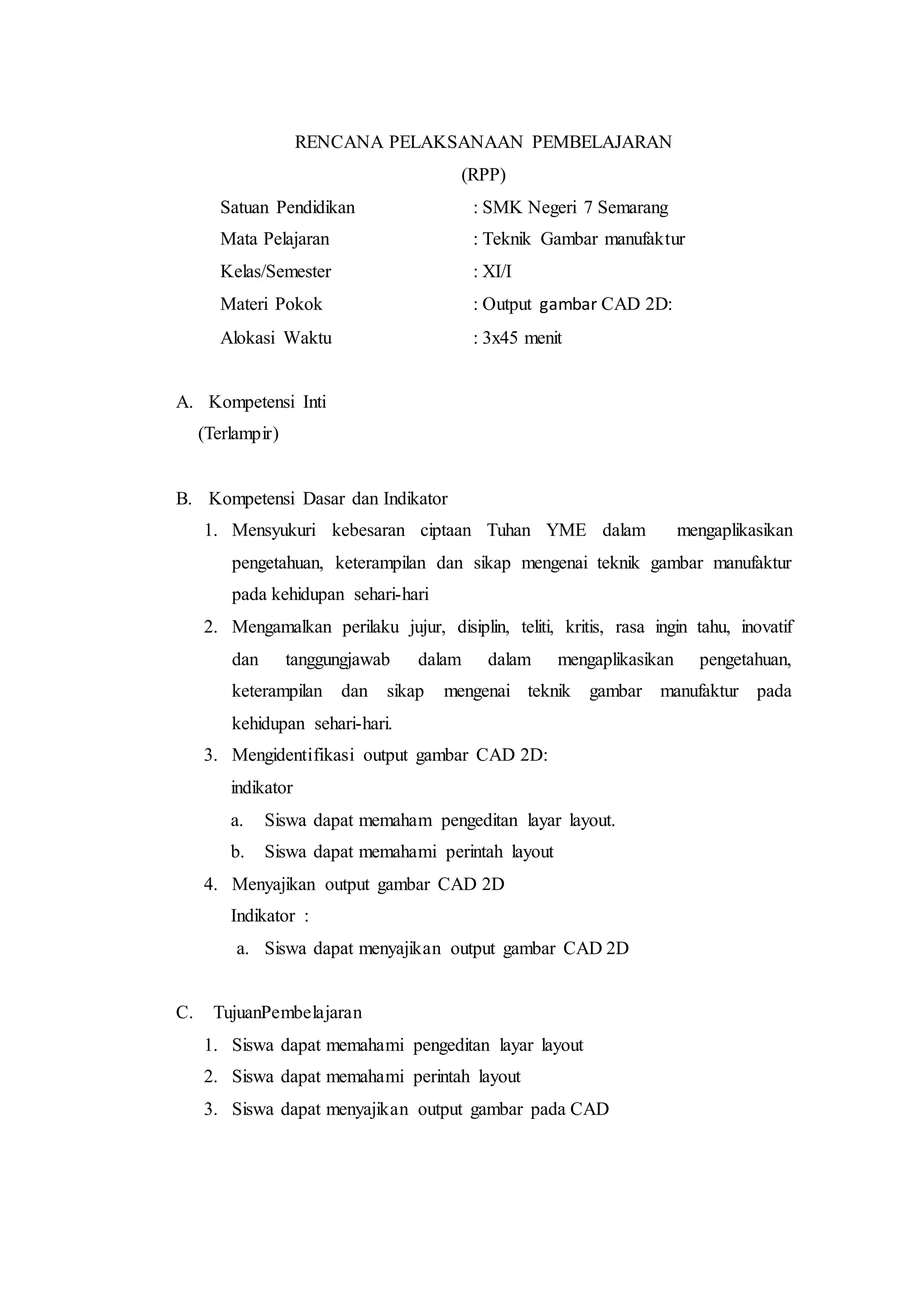 RENCANA PELAKSANAAN PEMBELAJARAN
(RPP)
Satuan Pendidikan : SMK Negeri 7 Semarang
Mata Pelajaran : Teknik Gambar manufaktur
Kelas/Semester : XI/I
Materi Pokok : Output gambar CAD 2D:
Alokasi Waktu : 3x45 menit
A. Kompetensi Inti
(Terlampir)
B. Kompetensi Dasar dan Indikator
1. Mensyukuri kebesaran ciptaan Tuhan YME dalam mengaplikasikan
pengetahuan, keterampilan dan sikap mengenai teknik gambar manufaktur
pada kehidupan sehari-hari
2. Mengamalkan perilaku jujur, disiplin, teliti, kritis, rasa ingin tahu, inovatif
dan tanggungjawab dalam dalam mengaplikasikan pengetahuan,
keterampilan dan sikap mengenai teknik gambar manufaktur pada
kehidupan sehari-hari.
3. Mengidentifikasi output gambar CAD 2D:
indikator
a. Siswa dapat memaham pengeditan layar layout.
b. Siswa dapat memahami perintah layout
4. Menyajikan output gambar CAD 2D
Indikator :
a. Siswa dapat menyajikan output gambar CAD 2D
C. TujuanPembelajaran
1. Siswa dapat memahami pengeditan layar layout
2. Siswa dapat memahami perintah layout
3. Siswa dapat menyajikan output gambar pada CAD
 