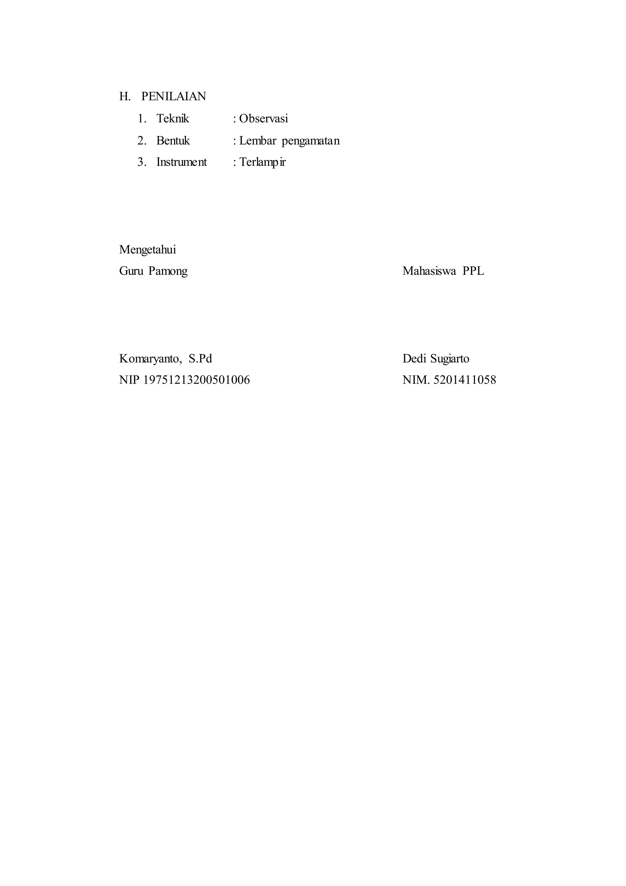H. PENILAIAN
1. Teknik : Observasi
2. Bentuk : Lembar pengamatan
3. Instrument : Terlampir
Mengetahui
Guru Pamong Mahasiswa PPL
Komaryanto, S.Pd Dedi Sugiarto
NIP 19751213200501006 NIM. 5201411058
 