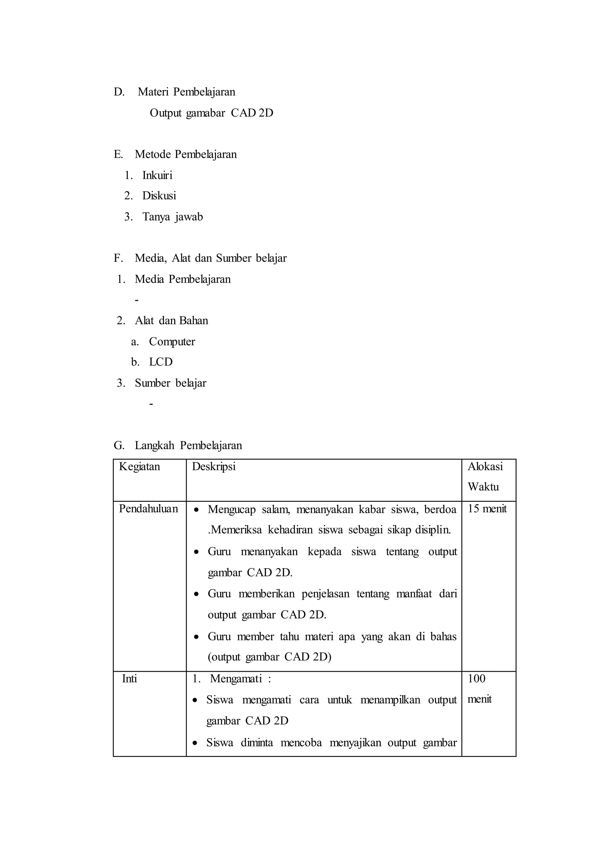 D. Materi Pembelajaran
Output gamabar CAD 2D
E. Metode Pembelajaran
1. Inkuiri
2. Diskusi
3. Tanya jawab
F. Media, Alat dan Sumber belajar
1. Media Pembelajaran
-
2. Alat dan Bahan
a. Computer
b. LCD
3. Sumber belajar
-
G. Langkah Pembelajaran
Kegiatan Deskripsi Alokasi
Waktu
Pendahuluan  Mengucap salam, menanyakan kabar siswa, berdoa
.Memeriksa kehadiran siswa sebagai sikap disiplin.
 Guru menanyakan kepada siswa tentang output
gambar CAD 2D.
 Guru memberikan penjelasan tentang manfaat dari
output gambar CAD 2D.
 Guru member tahu materi apa yang akan di bahas
(output gambar CAD 2D)
15 menit
Inti 1. Mengamati :
 Siswa mengamati cara untuk menampilkan output
gambar CAD 2D
 Siswa diminta mencoba menyajikan output gambar
100
menit
 