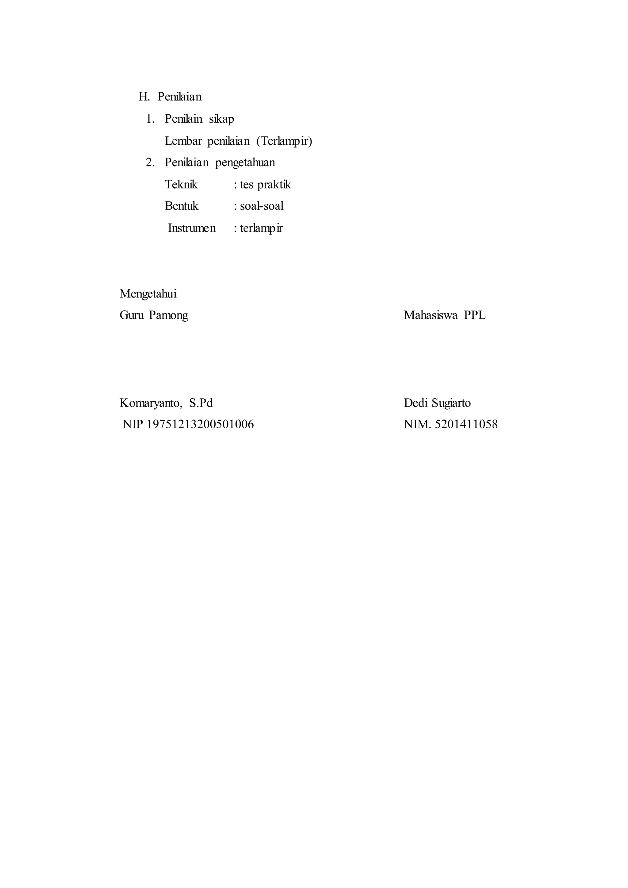 H. Penilaian
1. Penilain sikap
Lembar penilaian (Terlampir)
2. Penilaian pengetahuan
Teknik : tes praktik
Bentuk : soal-soal
Instrumen : terlampir
Mengetahui
Guru Pamong Mahasiswa PPL
Komaryanto, S.Pd Dedi Sugiarto
NIP 19751213200501006 NIM. 5201411058
 