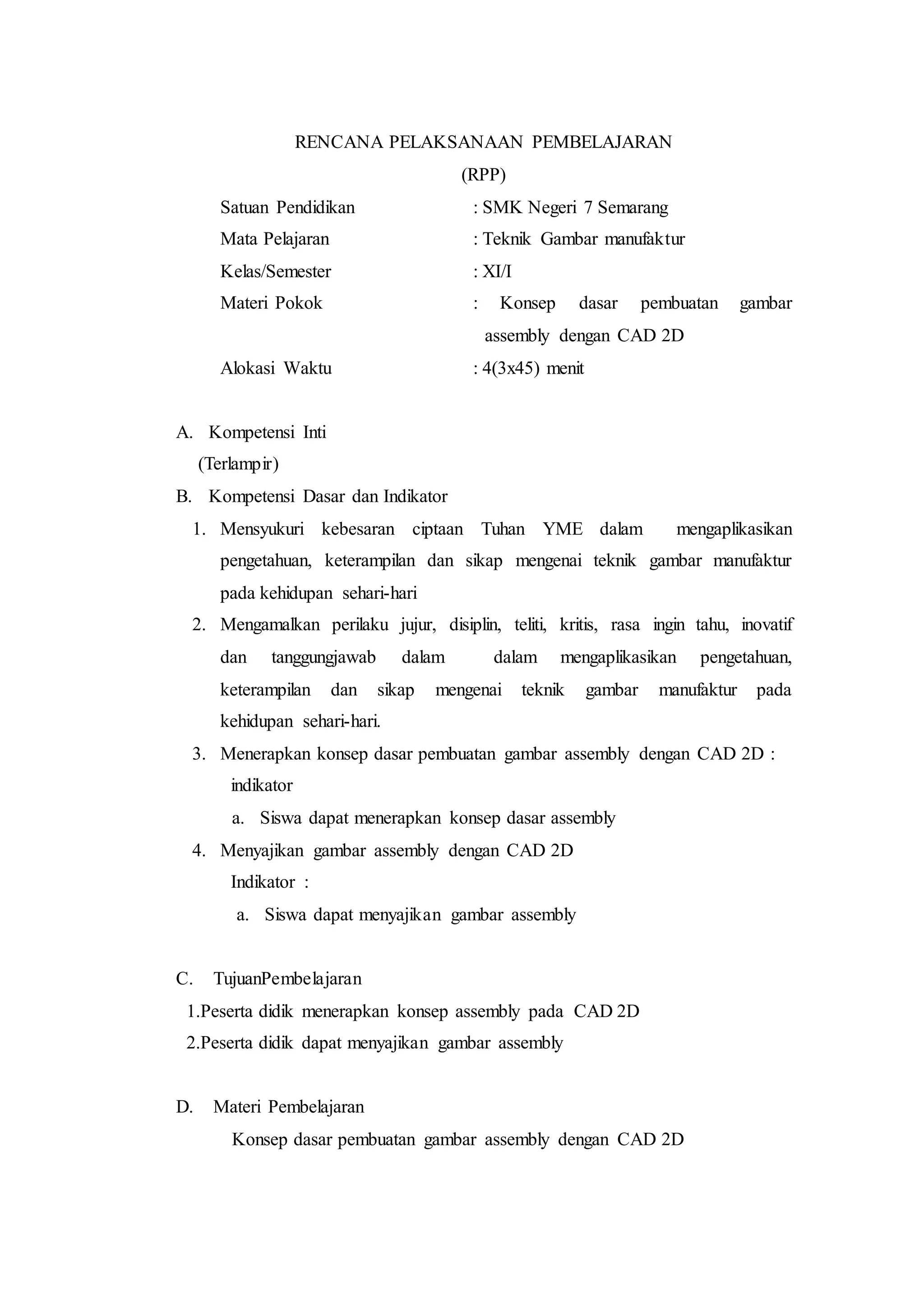 RENCANA PELAKSANAAN PEMBELAJARAN
(RPP)
Satuan Pendidikan : SMK Negeri 7 Semarang
Mata Pelajaran : Teknik Gambar manufaktur
Kelas/Semester : XI/I
Materi Pokok : Konsep dasar pembuatan gambar
assembly dengan CAD 2D
Alokasi Waktu : 4(3x45) menit
A. Kompetensi Inti
(Terlampir)
B. Kompetensi Dasar dan Indikator
1. Mensyukuri kebesaran ciptaan Tuhan YME dalam mengaplikasikan
pengetahuan, keterampilan dan sikap mengenai teknik gambar manufaktur
pada kehidupan sehari-hari
2. Mengamalkan perilaku jujur, disiplin, teliti, kritis, rasa ingin tahu, inovatif
dan tanggungjawab dalam dalam mengaplikasikan pengetahuan,
keterampilan dan sikap mengenai teknik gambar manufaktur pada
kehidupan sehari-hari.
3. Menerapkan konsep dasar pembuatan gambar assembly dengan CAD 2D :
indikator
a. Siswa dapat menerapkan konsep dasar assembly
4. Menyajikan gambar assembly dengan CAD 2D
Indikator :
a. Siswa dapat menyajikan gambar assembly
C. TujuanPembelajaran
1.Peserta didik menerapkan konsep assembly pada CAD 2D
2.Peserta didik dapat menyajikan gambar assembly
D. Materi Pembelajaran
Konsep dasar pembuatan gambar assembly dengan CAD 2D
 