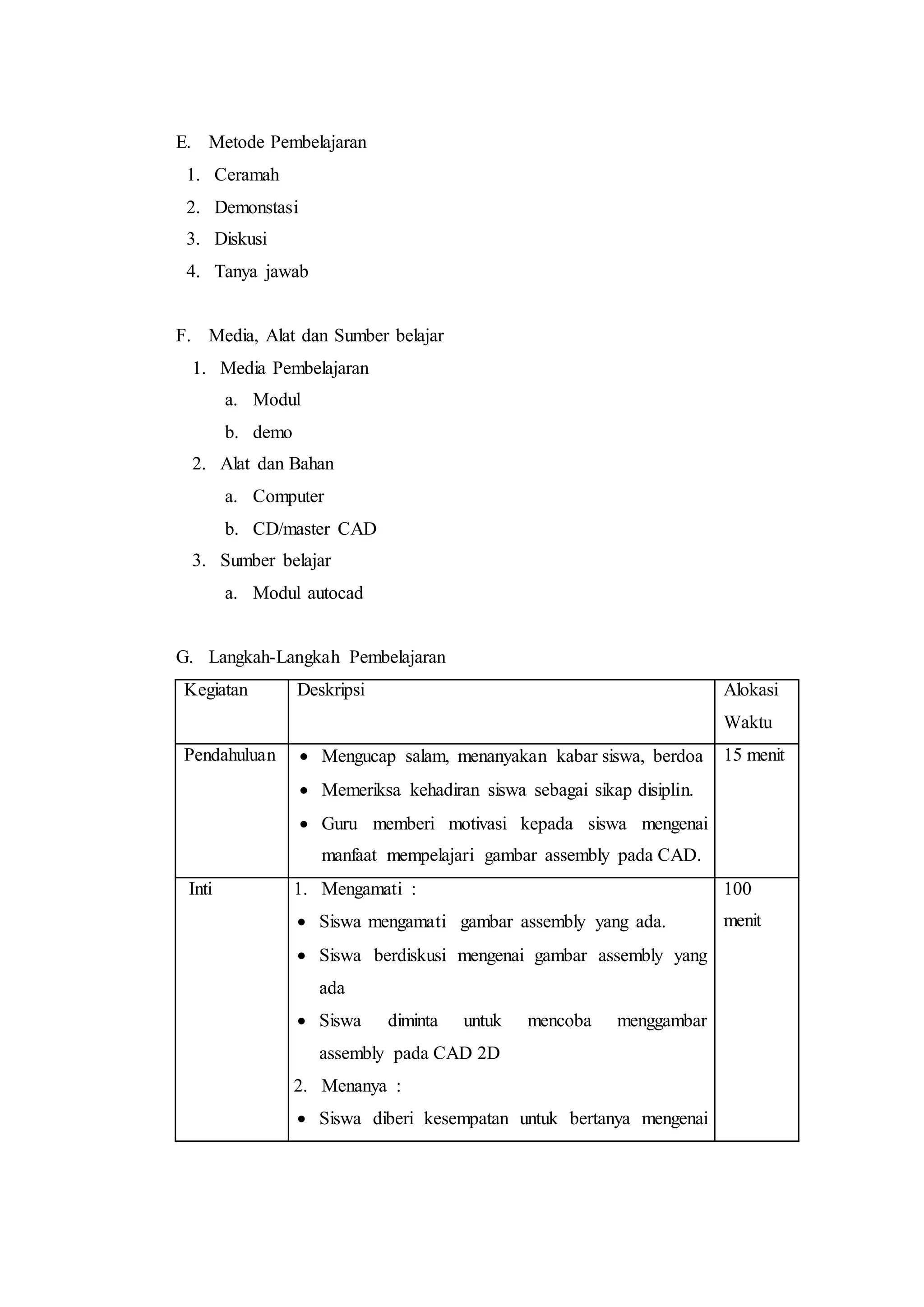E. Metode Pembelajaran
1. Ceramah
2. Demonstasi
3. Diskusi
4. Tanya jawab
F. Media, Alat dan Sumber belajar
1. Media Pembelajaran
a. Modul
b. demo
2. Alat dan Bahan
a. Computer
b. CD/master CAD
3. Sumber belajar
a. Modul autocad
G. Langkah-Langkah Pembelajaran
Kegiatan Deskripsi Alokasi
Waktu
Pendahuluan  Mengucap salam, menanyakan kabar siswa, berdoa
 Memeriksa kehadiran siswa sebagai sikap disiplin.
 Guru memberi motivasi kepada siswa mengenai
manfaat mempelajari gambar assembly pada CAD.
15 menit
Inti 1. Mengamati :
 Siswa mengamati gambar assembly yang ada.
 Siswa berdiskusi mengenai gambar assembly yang
ada
 Siswa diminta untuk mencoba menggambar
assembly pada CAD 2D
2. Menanya :
 Siswa diberi kesempatan untuk bertanya mengenai
100
menit
 