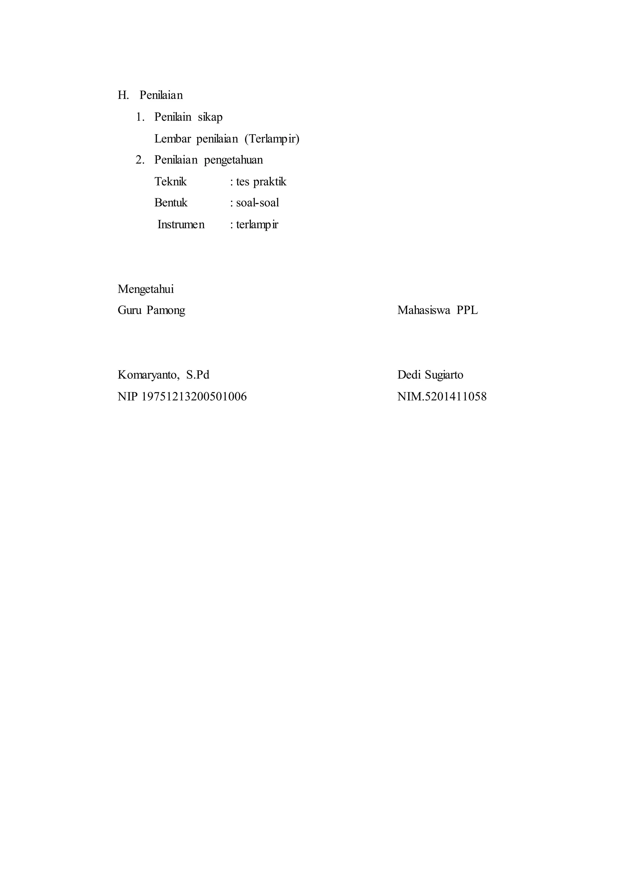 H. Penilaian
1. Penilain sikap
Lembar penilaian (Terlampir)
2. Penilaian pengetahuan
Teknik : tes praktik
Bentuk : soal-soal
Instrumen : terlampir
Mengetahui
Guru Pamong Mahasiswa PPL
Komaryanto, S.Pd Dedi Sugiarto
NIP 19751213200501006 NIM.5201411058
 