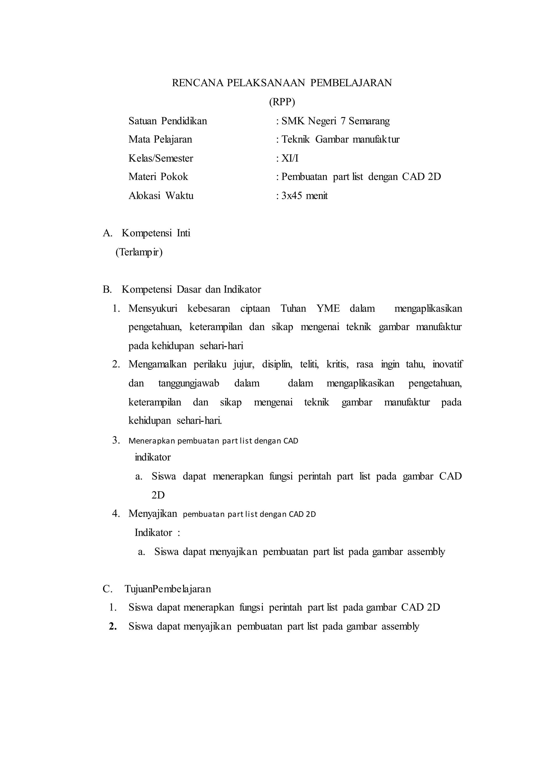 RENCANA PELAKSANAAN PEMBELAJARAN
(RPP)
Satuan Pendidikan : SMK Negeri 7 Semarang
Mata Pelajaran : Teknik Gambar manufaktur
Kelas/Semester : XI/I
Materi Pokok : Pembuatan part list dengan CAD 2D
Alokasi Waktu : 3x45 menit
A. Kompetensi Inti
(Terlampir)
B. Kompetensi Dasar dan Indikator
1. Mensyukuri kebesaran ciptaan Tuhan YME dalam mengaplikasikan
pengetahuan, keterampilan dan sikap mengenai teknik gambar manufaktur
pada kehidupan sehari-hari
2. Mengamalkan perilaku jujur, disiplin, teliti, kritis, rasa ingin tahu, inovatif
dan tanggungjawab dalam dalam mengaplikasikan pengetahuan,
keterampilan dan sikap mengenai teknik gambar manufaktur pada
kehidupan sehari-hari.
3. Menerapkan pembuatan part list dengan CAD
indikator
a. Siswa dapat menerapkan fungsi perintah part list pada gambar CAD
2D
4. Menyajikan pembuatan part list dengan CAD 2D
Indikator :
a. Siswa dapat menyajikan pembuatan part list pada gambar assembly
C. TujuanPembelajaran
1. Siswa dapat menerapkan fungsi perintah part list pada gambar CAD 2D
2. Siswa dapat menyajikan pembuatan part list pada gambar assembly
 