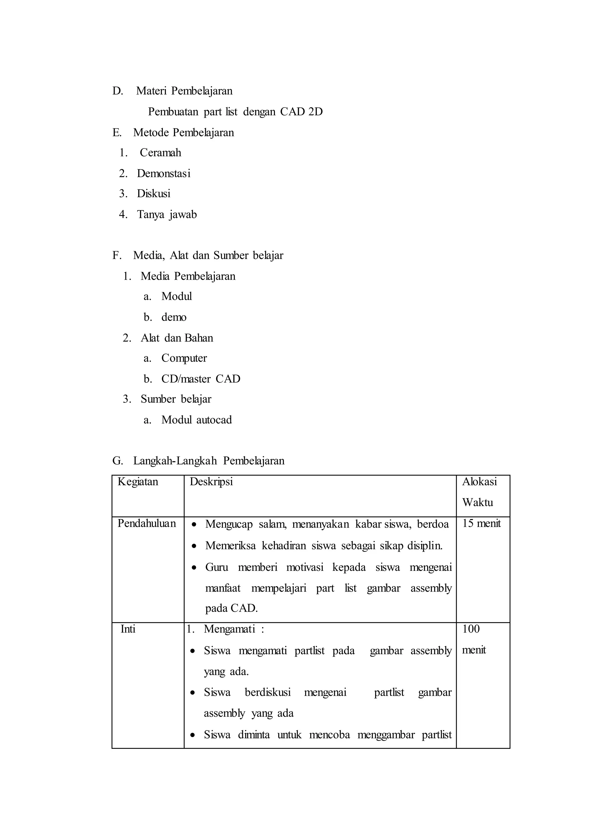 D. Materi Pembelajaran
Pembuatan part list dengan CAD 2D
E. Metode Pembelajaran
1. Ceramah
2. Demonstasi
3. Diskusi
4. Tanya jawab
F. Media, Alat dan Sumber belajar
1. Media Pembelajaran
a. Modul
b. demo
2. Alat dan Bahan
a. Computer
b. CD/master CAD
3. Sumber belajar
a. Modul autocad
G. Langkah-Langkah Pembelajaran
Kegiatan Deskripsi Alokasi
Waktu
Pendahuluan  Mengucap salam, menanyakan kabar siswa, berdoa
 Memeriksa kehadiran siswa sebagai sikap disiplin.
 Guru memberi motivasi kepada siswa mengenai
manfaat mempelajari part list gambar assembly
pada CAD.
15 menit
Inti 1. Mengamati :
 Siswa mengamati partlist pada gambar assembly
yang ada.
 Siswa berdiskusi mengenai partlist gambar
assembly yang ada
 Siswa diminta untuk mencoba menggambar partlist
100
menit
 