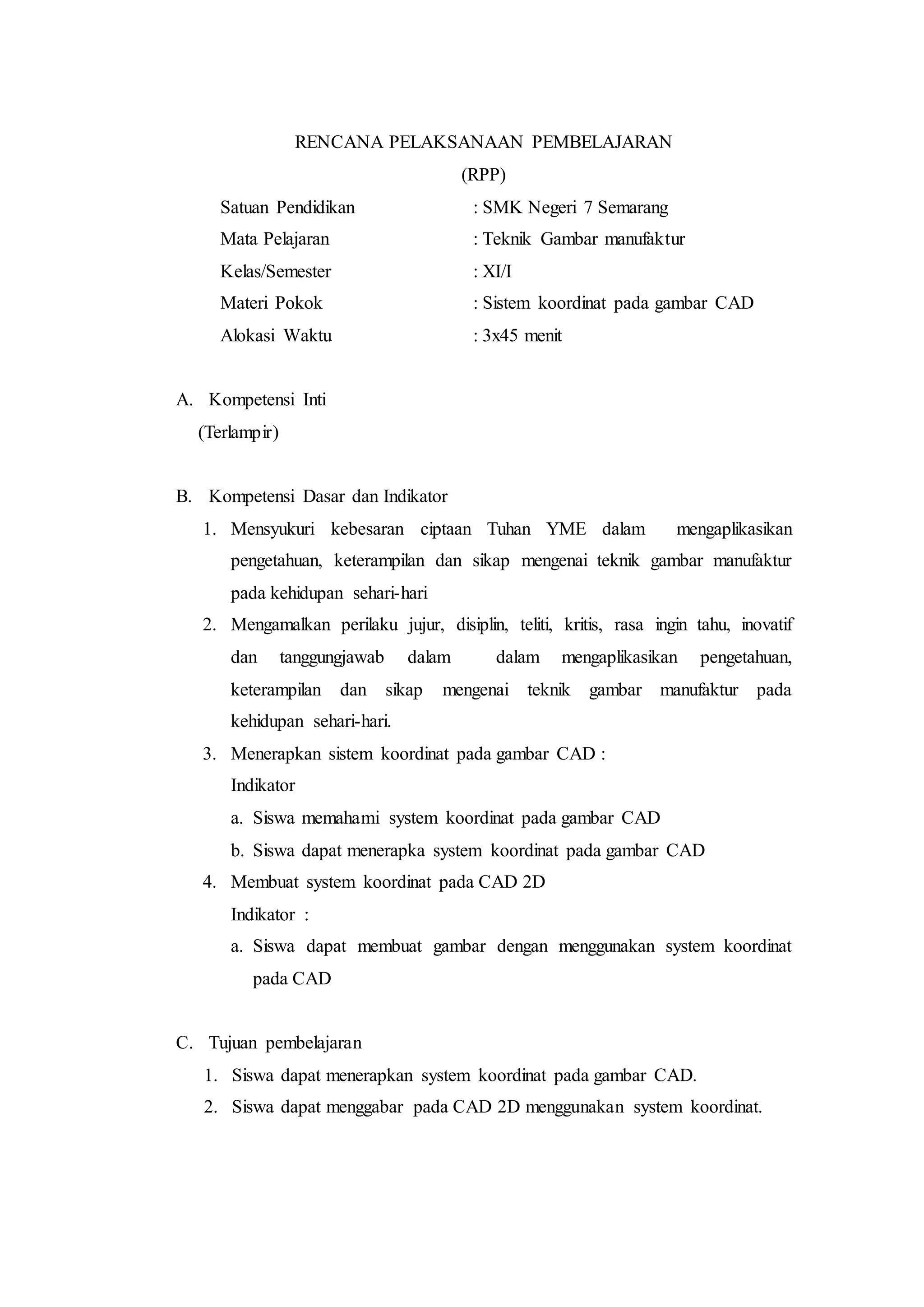 RENCANA PELAKSANAAN PEMBELAJARAN
(RPP)
Satuan Pendidikan : SMK Negeri 7 Semarang
Mata Pelajaran : Teknik Gambar manufaktur
Kelas/Semester : XI/I
Materi Pokok : Sistem koordinat pada gambar CAD
Alokasi Waktu : 3x45 menit
A. Kompetensi Inti
(Terlampir)
B. Kompetensi Dasar dan Indikator
1. Mensyukuri kebesaran ciptaan Tuhan YME dalam mengaplikasikan
pengetahuan, keterampilan dan sikap mengenai teknik gambar manufaktur
pada kehidupan sehari-hari
2. Mengamalkan perilaku jujur, disiplin, teliti, kritis, rasa ingin tahu, inovatif
dan tanggungjawab dalam dalam mengaplikasikan pengetahuan,
keterampilan dan sikap mengenai teknik gambar manufaktur pada
kehidupan sehari-hari.
3. Menerapkan sistem koordinat pada gambar CAD :
Indikator
a. Siswa memahami system koordinat pada gambar CAD
b. Siswa dapat menerapka system koordinat pada gambar CAD
4. Membuat system koordinat pada CAD 2D
Indikator :
a. Siswa dapat membuat gambar dengan menggunakan system koordinat
pada CAD
C. Tujuan pembelajaran
1. Siswa dapat menerapkan system koordinat pada gambar CAD.
2. Siswa dapat menggabar pada CAD 2D menggunakan system koordinat.
 