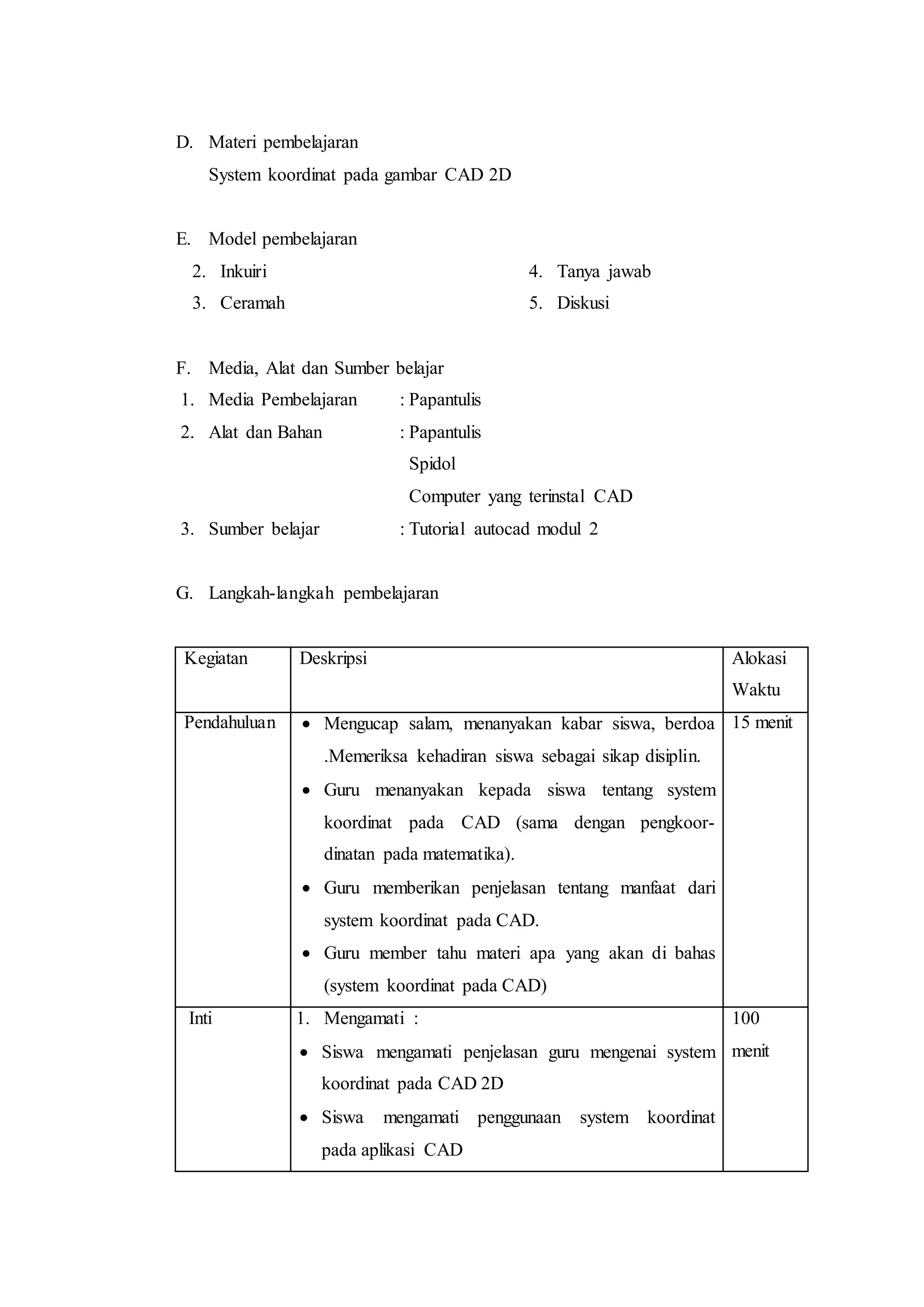 D. Materi pembelajaran
System koordinat pada gambar CAD 2D
E. Model pembelajaran
2. Inkuiri
3. Ceramah
4. Tanya jawab
5. Diskusi
F. Media, Alat dan Sumber belajar
1. Media Pembelajaran : Papantulis
2. Alat dan Bahan : Papantulis
Spidol
Computer yang terinstal CAD
3. Sumber belajar : Tutorial autocad modul 2
G. Langkah-langkah pembelajaran
Kegiatan Deskripsi Alokasi
Waktu
Pendahuluan  Mengucap salam, menanyakan kabar siswa, berdoa
.Memeriksa kehadiran siswa sebagai sikap disiplin.
 Guru menanyakan kepada siswa tentang system
koordinat pada CAD (sama dengan pengkoor-
dinatan pada matematika).
 Guru memberikan penjelasan tentang manfaat dari
system koordinat pada CAD.
 Guru member tahu materi apa yang akan di bahas
(system koordinat pada CAD)
15 menit
Inti 1. Mengamati :
 Siswa mengamati penjelasan guru mengenai system
koordinat pada CAD 2D
 Siswa mengamati penggunaan system koordinat
pada aplikasi CAD
100
menit
 