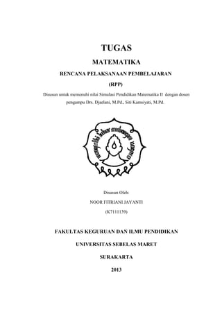 TUGAS
MATEMATIKA
RENCANA PELAKSANAAN PEMBELAJARAN
(RPP)
Disusun untuk memenuhi nilai Simulasi Pendidikan Matematika II dengan dosen
pengampu Drs. Djaelani, M.Pd., Siti Kamsiyati, M.Pd.
Disusun Oleh:
NOOR FITRIANI JAYANTI
(K7111139)
FAKULTAS KEGURUAN DAN ILMU PENDIDIKAN
UNIVERSITAS SEBELAS MARET
SURAKARTA
2013
 