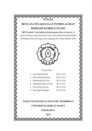 TUGAS
RENCANA PELAKSANAAN PEMBELAJARAN
BERBASIS KURIKULUM 2013
(RPP Tematik, Tema Indahnya Kebersamaan, Kelas 4 Semester 1)
Tugas Ini Disusun untuk Memenuhi Tugas Pertama Mata Kuliah Pendidikan
Pembelajaran PKn SD dengan dosen pengampu Drs. Hasan Mahfud, M.Pd.

Disusun Oleh:
1. Layla Maulida Rizqi

(K7111107)

2. Maya Indah Mawarsari

(K7111121)

3. Muhammad Dian Nafi

(K7111130)

4. Muhamad Fathan Al Farizi

(K7111131)

5. Noor Fitriani Jayanti

(K7111139)

6. Putri Dyah Wulandari

(K7111156)

FAKULTAS KEGURUAN DAN ILMU PENDIDIKAN
UNIVERSITAS SEBELAS MARET
SURAKARTA
2013

 