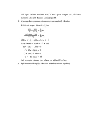 Jadi, agar Fatimah mendapat nilai A, maka pada ulangan ke-5 dia harus
mendapat nilai lebih dari atau sama dengan 85.
4. Misalnya , kecepatan rata-rata yang sebenarnya adalah

km/jam

Selisih waktunya = 36 menit = jam
jam
jam

atau
Jadi, kecepatan rata-rata yang sebenarnya adalah 40 km/jam.
5. Agar membentuk segitiga siku-siku, maka kawat harus dipotong

 
