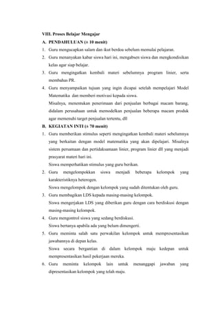 VIII. Proses Belajar Mengajar
A. PENDAHULUAN (± 10 menit)
1. Guru mengucapkan salam dan ikut berdoa sebelum memulai pelajaran.
2. Guru menanyakan kabar siswa hari ini, mengabsen siswa dan mengkondisikan
kelas agar siap belajar.
3. Guru mengingatkan kembali materi sebelumnya program linier, serta
membahas PR.
4. Guru menyampaikan tujuan yang ingin dicapai setelah mempelajari Model
Matematika dan memberi motivasi kepada siswa.
Misalnya, menentukan penerimaan dari penjualan berbagai macam barang,
didalam perusahaan untuk memodelkan penjualan beberapa macam produk
agar memenuhi target penjualan tertentu, dll
B. KEGIATAN INTI (± 70 menit)
1. Guru memberikan stimulus seperti mengingatkan kembali materi sebelumnya
yang berkaitan dengan model matematika yang akan dipelajari. Misalnya
sistem persamaan dan pertidaksamaan linier, program linier dll yang menjadi
prasyarat materi hari ini.
Siswa memperhatikan stimulus yang guru berikan.
2. Guru

mengelompokkan

siswa

menjadi

beberapa

kelompok

yang

karakteristiknya heterogen.
Siswa mengelompok dengan kelompok yang sudah ditentukan oleh guru.
3. Guru membagikan LDS kepada masing-masing kelompok.
Siswa mengerjakan LDS yang diberikan guru dengan cara berdiskusi dengan
masing-masing kelompok.
4. Guru mengontrol siswa yang sedang berdiskusi.
Siswa bertanya apabila ada yang belum dimengerti.
5. Guru meminta salah satu perwakilan kelompok untuk mempresentasikan
jawabannya di depan kelas.
Siswa secara bergantian di dalam kelompok maju kedepan untuk
mempresentasikan hasil pekerjaan mereka.
6. Guru

meminta

kelompok

lain

untuk

dipresentasikan kelompok yang telah maju.

menanggapi

jawaban

yang

 
