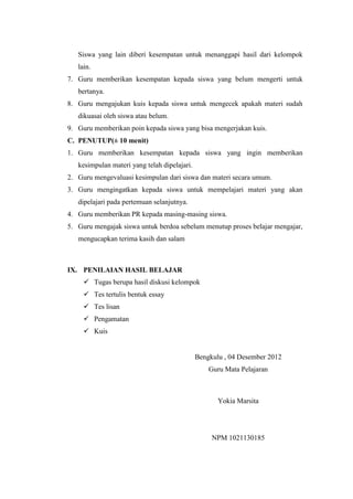 Siswa yang lain diberi kesempatan untuk menanggapi hasil dari kelompok
lain.
7. Guru memberikan kesempatan kepada siswa yang belum mengerti untuk
bertanya.
8. Guru mengajukan kuis kepada siswa untuk mengecek apakah materi sudah
dikuasai oleh siswa atau belum.
9. Guru memberikan poin kepada siswa yang bisa mengerjakan kuis.
C. PENUTUP(± 10 menit)
1. Guru memberikan kesempatan kepada siswa yang ingin memberikan
kesimpulan materi yang telah dipelajari.
2. Guru mengevaluasi kesimpulan dari siswa dan materi secara umum.
3. Guru mengingatkan kepada siswa untuk mempelajari materi yang akan
dipelajari pada pertemuan selanjutnya.
4. Guru memberikan PR kepada masing-masing siswa.
5. Guru mengajak siswa untuk berdoa sebelum menutup proses belajar mengajar,
mengucapkan terima kasih dan salam

IX. PENILAIAN HASIL BELAJAR
 Tugas berupa hasil diskusi kelompok
 Tes tertulis bentuk essay
 Tes lisan
 Pengamatan
 Kuis

Bengkulu , 04 Desember 2012
Guru Mata Pelajaran

Yokia Marsita

NPM 1021130185

 