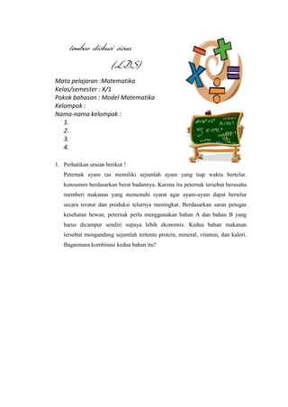lembar diskusi siswa
(LDS)
Mata pelajaran :Matematika
Kelas/semester : X/1
Pokok bahasan : Model Matematika
Kelompok :
Nama-nama kelompok :
1.
2.
3.
4.
1. Perhatikan uraian berikut !
Peternak ayam ras memiliki sejumlah ayam yang tiap waktu bertelur.
konsumen berdasarkan berat badannya. Karena itu peternak tersebut berusaha
memberi makanan yang memenuhi syarat agar ayam-ayam dapat bertelur
secara teratur dan produksi telurnya meningkat. Berdasarkan saran petugas
kesehatan hewan, peternak perlu menggunakan bahan A dan bahan B yang
harus dicampur sendiri supaya lebih ekonomis. Kedua bahan makanan
tersebut mengandung sejumlah tertentu protein, mineral, vitamin, dan kalori.
Bagaimana kombinasi kedua bahan itu?

 
