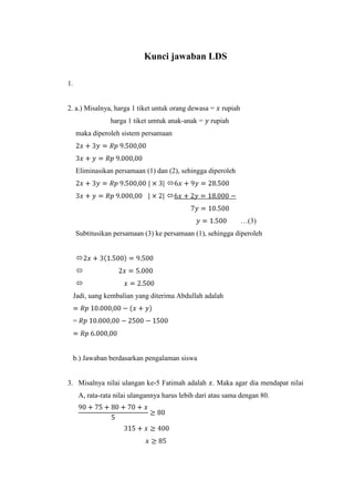 Kunci jawaban LDS
1.

2. a.) Misalnya, harga 1 tiket untuk orang dewasa =
harga 1 tiket umtuk anak-anak =

rupiah

rupiah

maka diperoleh sistem persamaan

Eliminasikan persamaan (1) dan (2), sehingga diperoleh


…(3)
Subtitusikan persamaan (3) ke persamaan (1), sehingga diperoleh



Jadi, uang kembalian yang diterima Abdullah adalah

=

b.) Jawaban berdasarkan pengalaman siswa

3. Misalnya nilai ulangan ke-5 Fatimah adalah . Maka agar dia mendapat nilai
A, rata-rata nilai ulangannya harus lebih dari atau sama dengan 80.

 