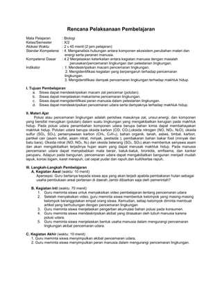 Rencana Pelaksanaan Pembelajaran
Mata Pelajaran       : Biologi
Kelas/Semester       : X/2
Alokasi Waktu        : 2 x 45 menit (2 jam pelajaran)
Standar Kompetensi   : 4. Menganalisis hubungan antara komponen ekosistem,perubahan materi dan
                       energi serta peranan manusia.
Kompetensi Dasar     : 4.2 Menjelaskan keterkaitan antara kegiatan manusia dengan masalah
                           perusakan/pencemaran lingkungan dan pelestarian lingkungan.
Indikator            : 1. Mendeskripsikan macam pencemaran lingkungan.
                        2. Mengidentifikasi kegiatan yang berpengaruh terhadap pencemaran
                       lingkungan.
                       3. Mengidentifikasi dampak pencemaran lingkungan terhadap makhluk hidup.

I. Tujuan Pembelajaran
     a. Siswa dapat mendeskripsikan macam zat pencemar (polutan).
     b. Siswa dapat menjelaskan mekanisme pencemaran lingkungan.
     c. Siswa dapat mengidentifikasi peran manusia dalam pelestarian lingkungan.
     d. Siswa dapat mendeskripsikan pencemaran udara serta dampaknya terhadap makhluk hidup.

II. Materi Ajar
     Polusi atau pencemaran lingkungan adalah peristiwa masuknya zat, unsur,energi, dan komponen
yang bersifat merugikan (polutan) dalam suatu lingkungan yang mengakibatkan kerugian pada makhluk
hidup. Pada polusi udara penambahan komponen udara berupa bahan kimia dapat membahayakan
makhluk hidup. Polutan udara berupa oksida karbon (CO, CO 2),oksida nitrogen (NO, NO2, N2O), oksida
sulfur (SO2, SO3), persenyawaan karbon (CH4, C4H10), bahan organik, tanah, asbes, timbal, karbon,
partikel cair (asam sulfat, asam nitrat, minyak, pestisida ), pembakaran bahan bakar fosil (minyak dan
batu bara). Oksida nitrat (NO, NO2, N2) dan oksida belerang (SO2, SO3) akan membentuk senyawa asam
dan akan mengakibatkan terjadinya hujan asam yang dapat merusak makhluk hidup. Pada manusia
pencemaran udara dapat menyebabkan mata berair, batuk-batuk, bronkitis, emfisema, dan kanker
paruparu. Adapun pada bangunan, pencemaran udara dapat mengakibatkan bangunan menjadi mudah
lapuk, korosi logam, karet merapuh, cat cepat pudar dan rapuh,dan kulit/kertas rapuh.

III. Langkah-Langkah Pembelajaran
     A. Kegiatan Awal (waktu: 10 menit)
        Apersepsi: Guru bertanya kepada siswa apa yang akan terjadi apabila pembakaran hutan sebagai
        usaha pembukaan areal pertanian di daerah Jambi dibiarkan saja oleh pemerintah?

   B. Kegiatan Inti (waktu: 70 menit)
       1. Guru meminta siswa untuk menyaksikan video pembelajaran tentang pencemaran udara
       2. Setelah menyaksikan video, guru meminta siswa membentuk kelompok yang masing-masing
          kelompok beranggotakan empat orang siswa. Kemudian, setiap kelompok diminta membuat
          artikel yang berhubungan dengan pencemaran lingkungan
       3. Guru meminta siswa menjelaskan pengertian akumulasi bahan polusi pada konsumen.
       4. Guru meminta siswa mendeskripsikan akibat yang dirasakan oleh tubuh manusia karena
          polusi udara.
       5. Guru meminta siswa menjelaskan bentuk usaha manusia dalam mengurangi pencemaran
          lingkungan akibat pencemaran udara.

C. Kegiatan Akhir (waktu: 10 menit)
   1. Guru meminta siswa menyimpulkan akibat pencemaran udara.
   2. Guru meminta siswa menyimpulkan peran manusia dalam mengurangi pencemaran lingkungan.
 