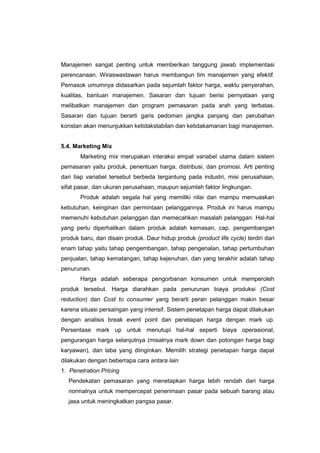 Manajemen sangat penting untuk memberikan tanggung jawab implementasi
perencanaan. Wiraswastawan harus membangun tim manajemen yang efektif.
Pemasok umumnya didasarkan pada sejumlah faktor harga, waktu penyerahan,
kualitas, bantuan manajemen. Sasaran dan tujuan berisi pernyataan yang
melibatkan manajemen dan program pemasaran pada arah yang terbatas.
Sasaran dan tujuan berarti garis pedoman jangka panjang dan perubahan
konstan akan menunjukkan ketidakstabilan dan ketidakamanan bagi manajemen.
5.4. Marketing Mix
Marketing mix merupakan interaksi empat variabel utama dalam sistem
pemasaran yaitu produk, penentuan harga, distribusi, dan promosi. Arti penting
dari tiap variabel tersebut berbeda tergantung pada industri, misi perusahaan,
sifat pasar, dan ukuran perusahaan, maupun sejumlah faktor lingkungan.
Produk adalah segala hal yang memiliki nilai dan mampu memuaskan
kebutuhan, keinginan dan permintaan pelanggannya. Produk ini harus mampu
memenuhi kebutuhan pelanggan dan memecahkan masalah pelanggan. Hal-hal
yang perlu diperhatikan dalam produk adalah kemasan, cap, pengembangan
produk baru, dan disain produk. Daur hidup produk (product life cycle) terdiri dari
enam tahap yaitu tahap pengembangan, tahap pengenalan, tahap pertumbuhan
penjualan, tahap kematangan, tahap kejenuhan, dan yang terakhir adalah tahap
penurunan.
Harga adalah seberapa pengorbanan konsumen untuk memperoleh
produk tersebut. Harga diarahkan pada penurunan biaya produksi (Cost
reduction) dan Cost to consumer yang berarti peran pelanggan makin besar
karena situasi persaingan yang intensif. Sistem penetapan harga dapat dilakukan
dengan analisis break event point dan penetapan harga dengan mark up.
Persentase mark up untuk menutupi hal-hal seperti biaya operasional,
pengurangan harga selanjutnya (misalnya mark down dan potongan harga bagi
karyawan), dan laba yang diinginkan. Memilih strategi penetapan harga dapat
dilakukan dengan beberrapa cara antara lain
1. Penetration Pricing
Pendekatan pemasaran yang menetapkan harga lebih rendah dari harga
normalnya untuk mempercepat penerimaan pasar pada sebuah barang atau
jasa untuk meningkatkan pangsa pasar.
 
