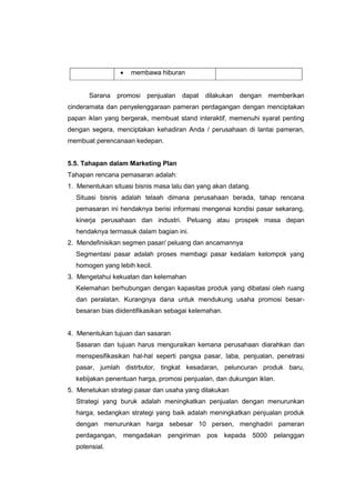  membawa hiburan
Sarana promosi penjualan dapat dilakukan dengan memberikan
cinderamata dan penyelenggaraan pameran perdagangan dengan menciptakan
papan iklan yang bergerak, membuat stand interaktif, memenuhi syarat penting
dengan segera, menciptakan kehadiran Anda / perusahaan di lantai pameran,
membuat perencanaan kedepan.
5.5. Tahapan dalam Marketing Plan
Tahapan rencana pemasaran adalah:
1. Menentukan situasi bisnis masa lalu dan yang akan datang.
Situasi bisnis adalah telaah dimana perusahaan berada, tahap rencana
pemasaran ini hendaknya berisi informasi mengenai kondisi pasar sekarang,
kinerja perusahaan dan industri. Peluang atau prospek masa depan
hendaknya termasuk dalam bagian ini.
2. Mendefinisikan segmen pasar/ peluang dan ancamannya
Segmentasi pasar adalah proses membagi pasar kedalam kelompok yang
homogen yang lebih kecil.
3. Mengetahui kekuatan dan kelemahan
Kelemahan berhubungan dengan kapasitas produk yang dibatasi oleh ruang
dan peralatan. Kurangnya dana untuk mendukung usaha promosi besar-
besaran bias diidentifikasikan sebagai kelemahan.
4. Menentukan tujuan dan sasaran
Sasaran dan tujuan harus menguraikan kemana perusahaan diarahkan dan
menspesifikasikan hal-hal seperti pangsa pasar, laba, penjualan, penetrasi
pasar, jumlah distrbutor, tingkat kesadaran, peluncuran produk baru,
kebijakan penentuan harga, promosi penjualan, dan dukungan iklan.
5. Menetukan strategi pasar dan usaha yang dilakukan
Strategi yang buruk adalah meningkatkan penjualan dengan menurunkan
harga, sedangkan strategi yang baik adalah meningkatkan penjualan produk
dengan menurunkan harga sebesar 10 persen, menghadiri pameran
perdagangan, mengadakan pengiriman pos kepada 5000 pelanggan
potensial.
 