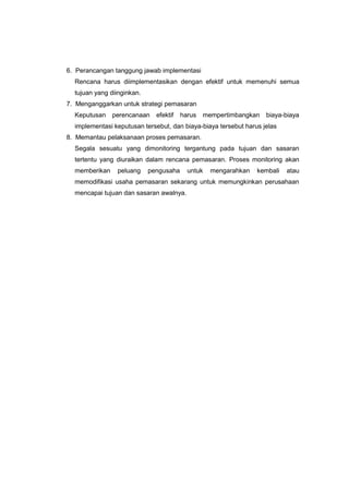 6. Perancangan tanggung jawab implementasi
Rencana harus diimplementasikan dengan efektif untuk memenuhi semua
tujuan yang diinginkan.
7. Menganggarkan untuk strategi pemasaran
Keputusan perencanaan efektif harus mempertimbangkan biaya-biaya
implementasi keputusan tersebut, dan biaya-biaya tersebut harus jelas
8. Memantau pelaksanaan proses pemasaran.
Segala sesuatu yang dimonitoring tergantung pada tujuan dan sasaran
tertentu yang diuraikan dalam rencana pemasaran. Proses monitoring akan
memberikan peluang pengusaha untuk mengarahkan kembali atau
memodifikasi usaha pemasaran sekarang untuk memungkinkan perusahaan
mencapai tujuan dan sasaran awalnya.
 