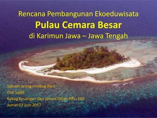 Rencana Pembangunan Ekoeduwisata
Pulau Cemara Besar
di Karimun Jawa – Jawa Tengah
sebuah urung rembug dari:
Didi Sadili
Kabag Keuangan dan umum Ditjen PRL- KKP
Jumat 02 Juni 2017
 