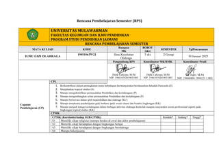 Rencana Pembelajaran Semester (RPS)
UNIVERSITAS MULAWARMAN
FAKULTAS KEGURUAN DAN ILMU PENDIDIKAN
PROGRAM STUDI PENDIDIKAN JASMANI
RENCANA PEMBELAJARAN SEMESTER
MATA KULIAH KODE
Rumpun
MK
BOBOT
(sks)
SEMESTER TglPenyusunan
ILMU GIZI OLAHRAGA
19051063W21 Ilmu Kesehatan
Olahraga
3 sks 2/Genap
30 Januari 2023
Pengembang RPS Koordinator MK/RMK Koordinator Prodi
Didik Cahyono, M.Pd
NIP. 198610192019031003
Didik Cahyono, M.Pd
NIP. 198610192019031003
Dr. Jupri, M.Pd
NIP. 19660404 1994121 1 002
Capaian
Pembelajaran (CP)
CPL
1. Berkontribusi dalam peningkatan mutu kehidupan bermasyarakat berdasarkan falsafah Pancasila (S)
2. Menjalankan tropical studies (S)
3. Mampu mengidentifikasi permasalahan Pendidikan dan keolahragaan (P)
4. Mampu mengembangkan solusi permasalahan Pendidikan dan keolahragaan (P)
5. Mampu berinovasi dalam iptek kependidikan dan olahraga (KU)
6. Mampu mendesain pembelajaran pjok berbasis iptek sesuai situasi dan kondisi lingkungan (KK)
7. Mampu menjadi tenaga keolahragaan dalam berbagai aktivitas olahraga disekolah maupun masyarakat secara professional seperti pada
lingkungan tropical studies (KK)
CPMK
CPMK (Korelasiterhadap SUB-CPMK) Rendah* Sedang* Tinggi*
S1 Memiliki sikap religious (mampu berdoa di awal dan akhir pembelajaran)
S2 Memiliki sikap beradaptasi dengan lingkungan belajar
S3 Memiliki sikap beradaptasi dengan lingkungan berolahraga
S4 Mampu bekerjasama
 