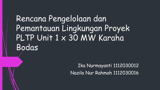 Rencana Pengelolaan dan
Pemantauan Lingkungan Proyek
PLTP Unit 1 x 30 MW Karaha
Bodas
Ika Nurmayanti 1112030012
Nazila Nur Rahmah 1112030016
 