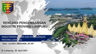 DINAS PERINDUSTRIAN DAN PERDAGANGAN
PROVINSI LAMPUNG
RENCANA PENGEMBANGAN
INDUSTRI PROVINSI LAMPUNG
B. Lampung, 28 April 2021
Oleh : ELVIRA UMIHANNI, SP, MT
 