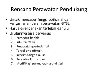 Rencana Perawatan Pendukung
• Untuk mencapai fungsi optiomal dan
kenyamanan dalam perawatan GTSL
• Harus direncanakan terlebih dahulu
• Urutannya bisa bervariasi
1. Prosedur bedah
2. Intruksi OHPC
3. Perawatan periodontal
4. Terapi endodontik
5. Keseimbangan oklusi
6. Prosedur konservasi
7. Modifikasi permukaan alami gigi
 