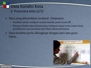 nawasis.com
Data Kondisi Kota
3. Prasarana kota (2/2)
• Data yang dibutuhkan meliputi (lanjutan):
– Fasilitas sosial, meliputi rumah ibadah, panti sosial dll
– Ruang terbuka hijau/hutan kota, meliputi taman kota, hutan kota,
perkebunan, persawahan dan lahan-lahan pertanian
• Data tersebut perlu dilengkapi dengan peta tata guna
lahan.
 