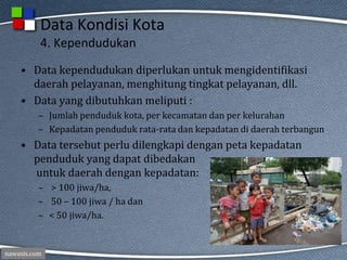 nawasis.com
Data Kondisi Kota
4. Kependudukan
• Data kependudukan diperlukan untuk mengidentifikasi
daerah pelayanan, menghitung tingkat pelayanan, dll.
• Data yang dibutuhkan meliputi :
– Jumlah penduduk kota, per kecamatan dan per kelurahan
– Kepadatan penduduk rata-rata dan kepadatan di daerah terbangun
• Data tersebut perlu dilengkapi dengan peta kepadatan
penduduk yang dapat dibedakan
untuk daerah dengan kepadatan:
– > 100 jiwa/ha,
– 50 – 100 jiwa / ha dan
– < 50 jiwa/ha.
 