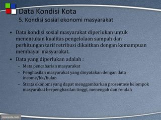 nawasis.com
Data Kondisi Kota
5. Kondisi sosial ekonomi masyarakat
• Data kondisi sosial masyarakat diperlukan untuk
menentukan kualitas pengelolaan sampah dan
perhitungan tarif retribusi dikaitkan dengan kemampuan
membayar masyarakat.
• Data yang diperlukan adalah :
– Mata pencaharian masyarakat
– Penghasilan masyarakat yang dinyatakan dengan data
income/kk/bulan
– Strata ekonomi yang dapat menggambarkan prosentase kelompok
masyarakat berpenghasilan tinggi, menengah dan rendah
 