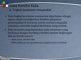 nawasis.com
Data Kondisi Kota
6. Tingkat kesehatan masyarakat
• Data tingkat kesehatan masyarakat diperlukan sebagai
upaya untuk meningkatkan kualitas pelayanan
persampahan di kawasan rawan sanitasi yang pada
umumnya memiliki tingkat kesehatan yang rendah.
• Data penyakit yang diperlukan pada umumnya yang
berkaitan dengan buruknya kondisi sanitasi lingkungan
dan air bersih seperti:
– diare, tipus, disentri dan
– ISPA (akibat proses pembakaran sampah secara terbuka)
 