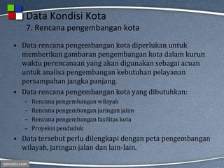 nawasis.com
Data Kondisi Kota
7. Rencana pengembangan kota
• Data rencana pengembangan kota diperlukan untuk
memberikan gambaran pengembangan kota dalam kurun
waktu perencanaan yang akan digunakan sebagai acuan
untuk analisa pengembangan kebutuhan pelayanan
persampahan jangka panjang.
• Data rencana pengembangan kota yang dibutuhkan:
– Rencana pengembangan wilayah
– Rencana pengembangan jaringan jalan
– Rencana pengembangan fasilitas kota
– Proyeksi penduduk
• Data tersebut perlu dilengkapi dengan peta pengembangan
wilayah, jaringan jalan dan lain-lain.
 