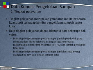 nawasis.com
Data Kondisi Pengelolaan Sampah
1. Tingkat pelayanan
• Tingkat pelayanan merupakan gambaran indikator secara
kuantitatif terhadap kondisi pengelolaan sampah suatu
kota.
• Data tingkat pelayanan dapat diketahui dari beberapa hal,
yaitu :
– Dihitung dari prosentase perbandingan jumlah penduduk yang
mendapatkan akses pelayanan sampah secara terpusat
(dikumpulkan dari sumber sampai ke TPA) dan jumlah penduduk
total kota
– Dihitung dari prosentase perbandingan jumlah sampah yang
diangkut ke TPA dan jumlah sampah total
 
