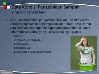 nawasis.com
Data Kondisi Pengelolaan Sampah
2. Sistem pengelolaan
• Untuk memudahkan pengolahan data atau analisis suatu
kondisi pengelolaan persampahan suatu kota, data sistem
pengelolaan persampahan dapat dikelompokkan dalam 5
kelompok yaitu data yang berkaitan dengan aspek:
– teknis,
– institusi/kelembagaan,
– pembiayaan,
– peraturan, dan
– peran serta masyarakat/swasta
 