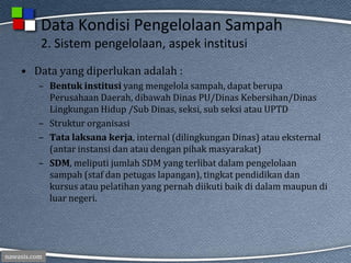 nawasis.com
Data Kondisi Pengelolaan Sampah
2. Sistem pengelolaan, aspek institusi
• Data yang diperlukan adalah :
– Bentuk institusi yang mengelola sampah, dapat berupa
Perusahaan Daerah, dibawah Dinas PU/Dinas Kebersihan/Dinas
Lingkungan Hidup /Sub Dinas, seksi, sub seksi atau UPTD
– Struktur organisasi
– Tata laksana kerja, internal (dilingkungan Dinas) atau eksternal
(antar instansi dan atau dengan pihak masyarakat)
– SDM, meliputi jumlah SDM yang terlibat dalam pengelolaan
sampah (staf dan petugas lapangan), tingkat pendidikan dan
kursus atau pelatihan yang pernah diikuti baik di dalam maupun di
luar negeri.
 