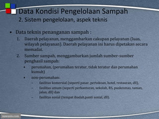 nawasis.com
Data Kondisi Pengelolaan Sampah
2. Sistem pengelolaan, aspek teknis
• Data teknis penanganan sampah :
1. Daerah pelayanan, menggambarkan cakupan pelayanan (luas,
wilayah pelayanan). Daerah pelayanan ini harus dipetakan secara
memadai.
2. Sumber sampah, menggambarkan jumlah sumber-sumber
penghasil sampah:
• perumahan, (perumahan teratur, tidak teratur dan perumahan
kumuh)
• non-perumahan:
– fasilitas komersial (seperti pasar, pertokoan, hotel, restauran, dll),
– fasilitas umum (seperti perkantoran, sekolah, RS, puskesmas, taman,
jalan, dll) dan
– fasilitas sosial (tempat ibadah,panti sosial, dll).
 
