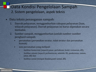 nawasis.com
Data Kondisi Pengelolaan Sampah
2. Sistem pengelolaan, aspek teknis
• Data teknis penanganan sampah:
1. Daerah pelayanan, menggambarkan cakupan pelayanan (luas,
wilayah pelayanan). Daerah pelayanan ini harus dipetakan secara
memadai.
2. Sumber sampah, menggambarkan jumlah sumber-sumber
penghasil sampah:
• perumahan (perumahan teratur, tidak teratur dan perumahan
kumuh)
• non-perumahan yang meliputi
– fasilitas komersial (seperti pasar, pertokoan, hotel, restauran, dll),
– fasilitas umum (seperti perkantoran, sekolah, RS, puskesmas, taman,
jalan, dll) dan
– fasilitas sosial (tempat ibadah,panti sosial, dll).
 