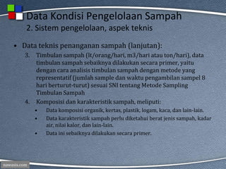 nawasis.com
Data Kondisi Pengelolaan Sampah
2. Sistem pengelolaan, aspek teknis
• Data teknis penanganan sampah (lanjutan):
3. Timbulan sampah (lt/orang/hari, m3/hari atau ton/hari), data
timbulan sampah sebaiknya dilakukan secara primer, yaitu
dengan cara analisis timbulan sampah dengan metode yang
representatif (jumlah sample dan waktu pengambilan sampel 8
hari berturut-turut) sesuai SNI tentang Metode Sampling
Timbulan Sampah
4. Komposisi dan karakteristik sampah, meliputi:
• Data komposisi organik, kertas, plastik, logam, kaca, dan lain-lain.
• Data karakteristik sampah perlu diketahui berat jenis sampah, kadar
air, nilai kalor, dan lain-lain.
• Data ini sebaiknya dilakukan secara primer.
 