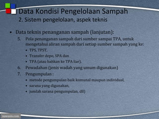 nawasis.com
Data Kondisi Pengelolaan Sampah
2. Sistem pengelolaan, aspek teknis
• Data teknis penanganan sampah (lanjutan):
5. Pola penanganan sampah dari sumber sampai TPA, untuk
mengetahui aliran sampah dari setiap sumber sampah yang ke:
• TPS, TPST,
• Transfer depo, SPA dan
• TPA (atau bahkan ke TPA liar).
6. Pewadahan (jenis wadah yang umum digunakan)
7. Pengumpulan :
• metode pengumpulan baik komunal maupun individual,
• sarana yang digunakan,
• jumlah sarana pengumpulan, dll)
 
