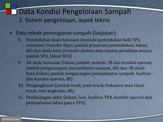 nawasis.com
Data Kondisi Pengelolaan Sampah
2. Sistem pengelolaan, aspek teknis
• Data teknis penanganan sampah (lanjutan):
8. Pemindahan skala kawasan (metode pemindahan baik TPS,
container, transfer depo, jumlah prasarana pemindahan, lokasi,
dll) dan skala kota (transfer station atau stasiun peralihan antara,
jumlah SPA, lokasi SPA)
9. 3R skala kawasan (lokasi, jumlah, metode 3R dan kondisi operasi,
jumlah pengurangan/ pemanfaatan sampah, dll) dan 3R skala
kota (lokasi, jumlah pengurangan/pemanfaatan sampah, fasilitas
dan kondisi operasi, dll)
10. Pengangkutan (jumlah truck, jenis truck, frekuensi atau ritasi
truck, rute angkutan, dll)
11. Pembuangan akhir (lokasi, luas, fasilitas TPA, kondisi operasi dan
pemanfaatan lahan pasca TPA).
 