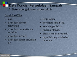 nawasis.com
Data Kondisi Pengelolaan Sampah
2. Sistem pengelolaan, aspek teknis
Data lokasi TPA
• luas,
• jarak dari daerah
pelayanan,
• jarak dari permukiman
terdekat,
• jarak dari airport,
• jarak dari badan air/mata
air,
• jenis tanah,
• porositas tanah (K),
• kemiringan lahan,
• muka air tanah,
• elevasi muka air tanah,
• daya dukung tanah dan
lain-lain,
 