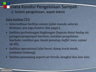 nawasis.com
Data Kondisi Pengelolaan Sampah
2. Sistem pengelolaan, aspek teknis
Data fasilitas TPA
• ketersediaan fasilitas umum (jalan masuk, saluran
drainase, pos jaga/kantor dan pagar),
• fasilitas perlindungan lingkungan (lapisan dasar kedap air,
jaringan pengumpul leachate, instalasi pengolahan
leachate, ventilasi gas, tanah penutup, buffer zone, sumur
uji dll),
• fasilitas operasional (alat berat, dump truck tanah,
jembatan timbang)
• fasilitas penunjang seperti air bersih, bengkel dan lain-lain.
 