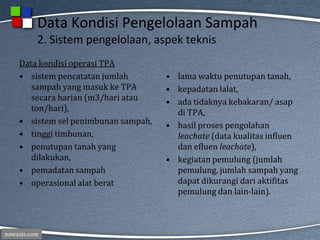 nawasis.com
Data Kondisi Pengelolaan Sampah
2. Sistem pengelolaan, aspek teknis
Data kondisi operasi TPA
• sistem pencatatan jumlah
sampah yang masuk ke TPA
secara harian (m3/hari atau
ton/hari),
• sistem sel penimbunan sampah,
• tinggi timbunan,
• penutupan tanah yang
dilakukan,
• pemadatan sampah
• operasional alat berat
• lama waktu penutupan tanah,
• kepadatan lalat,
• ada tidaknya kebakaran/ asap
di TPA,
• hasil proses pengolahan
leachate (data kualitas influen
dan efluen leachate),
• kegiatan pemulung (jumlah
pemulung, jumlah sampah yang
dapat dikurangi dari aktifitas
pemulung dan lain-lain).
 