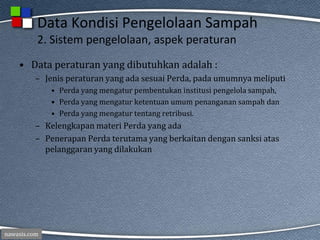 nawasis.com
Data Kondisi Pengelolaan Sampah
2. Sistem pengelolaan, aspek peraturan
• Data peraturan yang dibutuhkan adalah :
– Jenis peraturan yang ada sesuai Perda, pada umumnya meliputi
• Perda yang mengatur pembentukan institusi pengelola sampah,
• Perda yang mengatur ketentuan umum penanganan sampah dan
• Perda yang mengatur tentang retribusi.
– Kelengkapan materi Perda yang ada
– Penerapan Perda terutama yang berkaitan dengan sanksi atas
pelanggaran yang dilakukan
 