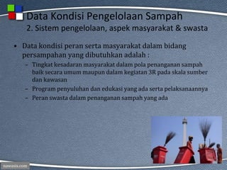 nawasis.com
Data Kondisi Pengelolaan Sampah
2. Sistem pengelolaan, aspek masyarakat & swasta
• Data kondisi peran serta masyarakat dalam bidang
persampahan yang dibutuhkan adalah :
– Tingkat kesadaran masyarakat dalam pola penanganan sampah
baik secara umum maupun dalam kegiatan 3R pada skala sumber
dan kawasan
– Program penyuluhan dan edukasi yang ada serta pelaksanaannya
– Peran swasta dalam penanganan sampah yang ada
 