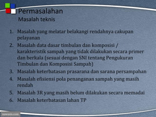 nawasis.com
Permasalahan
Masalah teknis
1. Masalah yang melatar belakangi rendahnya cakupan
pelayanan
2. Masalah data dasar timbulan dan komposisi /
karakteristik sampah yang tidak dilakukan secara primer
dan berkala (sesuai dengan SNI tentang Pengukuran
Timbulan dan Komposisi Sampah)
3. Masalah keterbatasan prasarana dan sarana persampahan
4. Masalah efisiensi pola penanganan sampah yang masih
rendah
5. Masalah 3R yang masih belum dilakukan secara memadai
6. Masalah keterbatasan lahan TP
 