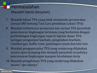 nawasis.com
Permasalahan
Masalah teknis (lanjutan)
7. Masalah lokasi TPA yang tidak memenuhi persyaratan
(sesuai SNI tentang Tata Cara pemilihan Lokasi TPA)
8. Masalah terbatasnya prasarana dan sarana TPA penyebab
pencemaran lingkungan terutama yang berkaitan dengan
perlindungan lingkungan seperti lapisan dasar TPA,
jaringan pengumpul leachate, pengolahan leachate,
ventilasi gas, buffer zone, penutupan tanah dan lain-lain
9. Masalah pengoperasian TPA yang cenderung dilakukan
secara open dumping dan menjadi penyebab terjadinya
pencemaran lingkungan maupun kecelakaan kerja
10. Masalah pengelolaan TPA yang cenderung dilakukan
secara “apa adanya”
 